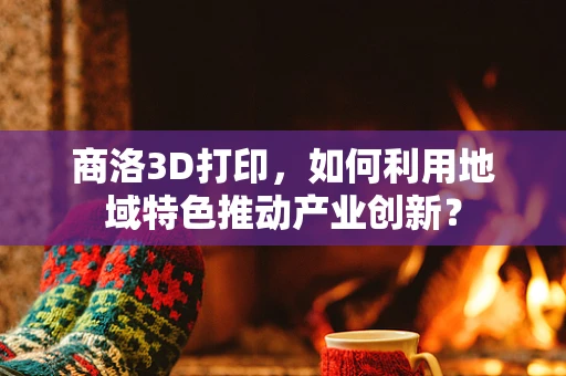 商洛3D打印，如何利用地域特色推动产业创新？