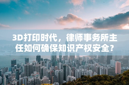3D打印时代，律师事务所主任如何确保知识产权安全？