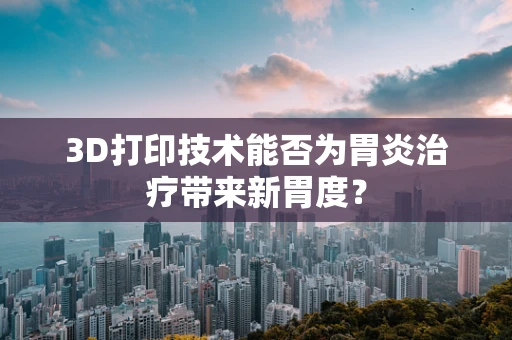 3D打印技术能否为胃炎治疗带来新胃度？