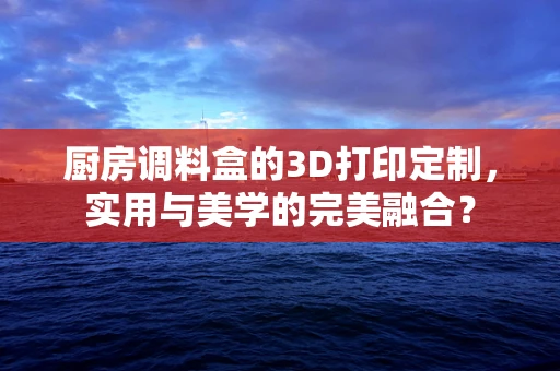 厨房调料盒的3D打印定制，实用与美学的完美融合？