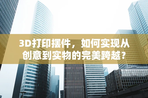 3D打印摆件，如何实现从创意到实物的完美跨越？