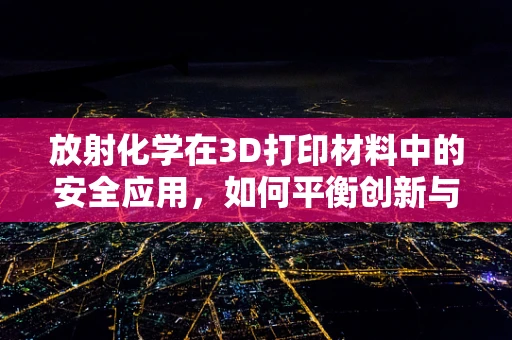 放射化学在3D打印材料中的安全应用，如何平衡创新与风险？