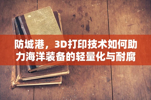 防城港，3D打印技术如何助力海洋装备的轻量化与耐腐蚀性？
