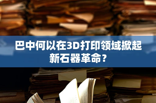 巴中何以在3D打印领域掀起新石器革命？