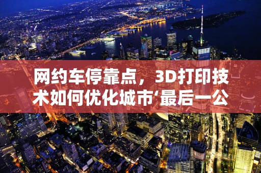 网约车停靠点，3D打印技术如何优化城市‘最后一公里’体验？