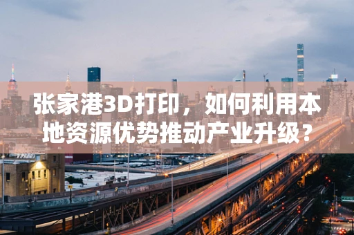张家港3D打印，如何利用本地资源优势推动产业升级？