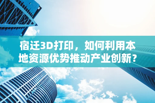 宿迁3D打印，如何利用本地资源优势推动产业创新？