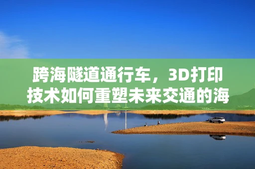 跨海隧道通行车，3D打印技术如何重塑未来交通的海底桥梁？