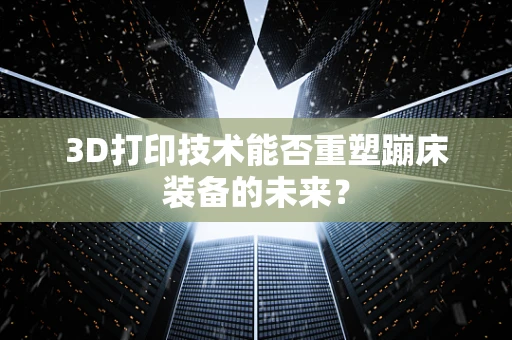 3D打印技术能否重塑蹦床装备的未来？