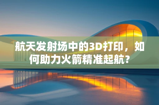 航天发射场中的3D打印，如何助力火箭精准起航？