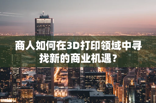 商人如何在3D打印领域中寻找新的商业机遇？