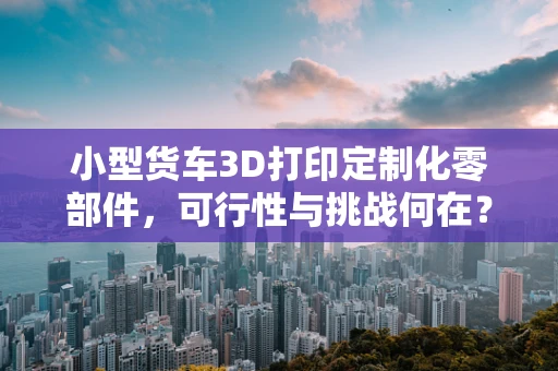小型货车3D打印定制化零部件，可行性与挑战何在？