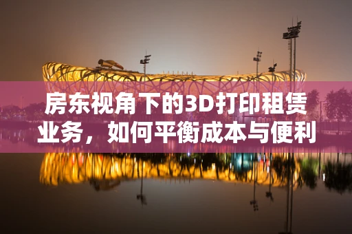 房东视角下的3D打印租赁业务，如何平衡成本与便利性？