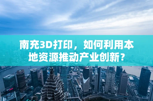 南充3D打印，如何利用本地资源推动产业创新？