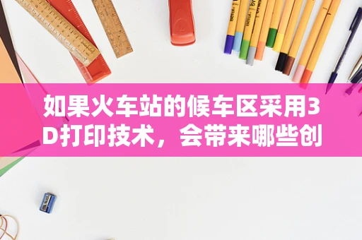 如果火车站的候车区采用3D打印技术，会带来哪些创新与变革？