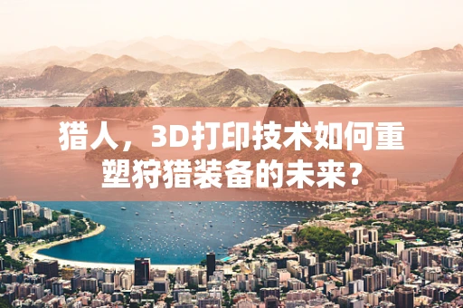 猎人，3D打印技术如何重塑狩猎装备的未来？