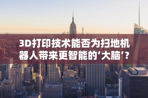 3D打印技术能否为扫地机器人带来更智能的‘大脑’？