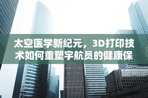太空医学新纪元，3D打印技术如何重塑宇航员的健康保障？