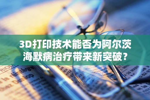 3D打印技术能否为阿尔茨海默病治疗带来新突破？