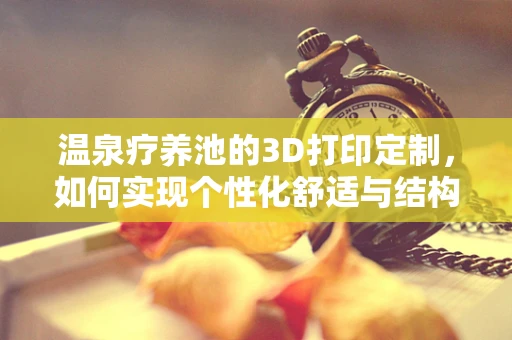 温泉疗养池的3D打印定制，如何实现个性化舒适与结构强度的完美结合？