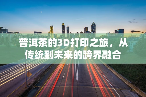 普洱茶的3D打印之旅，从传统到未来的跨界融合