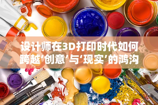 设计师在3D打印时代如何跨越‘创意’与‘现实’的鸿沟？