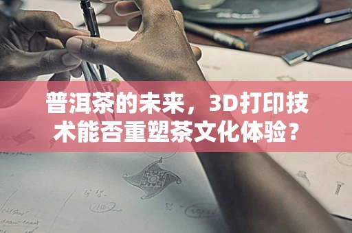 普洱茶的未来，3D打印技术能否重塑茶文化体验？