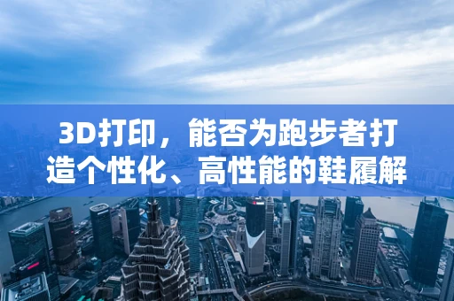 3D打印，能否为跑步者打造个性化、高性能的鞋履解决方案？
