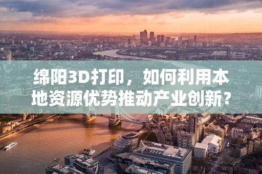 绵阳3D打印，如何利用本地资源优势推动产业创新？
