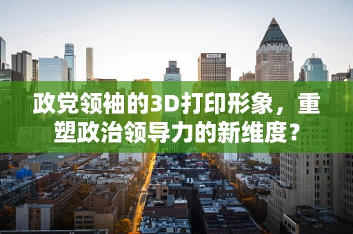 政党领袖的3D打印形象，重塑政治领导力的新维度？