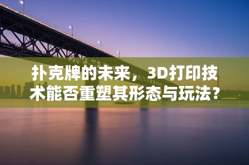 扑克牌的未来，3D打印技术能否重塑其形态与玩法？
