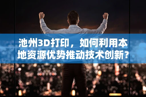 池州3D打印，如何利用本地资源优势推动技术创新？