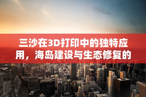 三沙在3D打印中的独特应用，海岛建设与生态修复的革新之问