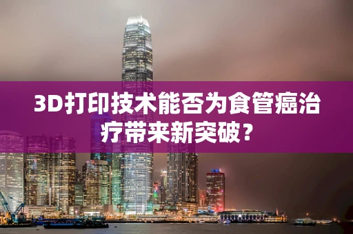 3D打印技术能否为食管癌治疗带来新突破？