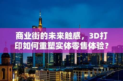 商业街的未来触感，3D打印如何重塑实体零售体验？