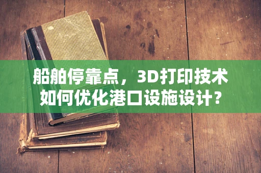 船舶停靠点，3D打印技术如何优化港口设施设计？