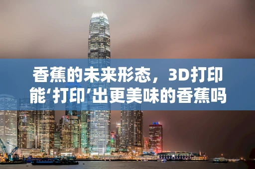 香蕉的未来形态，3D打印能‘打印’出更美味的香蕉吗？