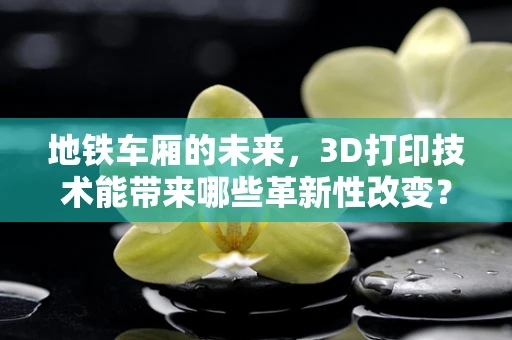 地铁车厢的未来，3D打印技术能带来哪些革新性改变？