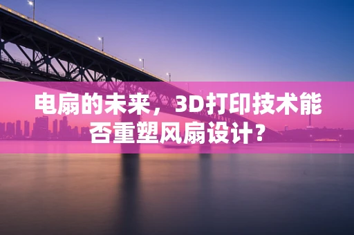 电扇的未来，3D打印技术能否重塑风扇设计？