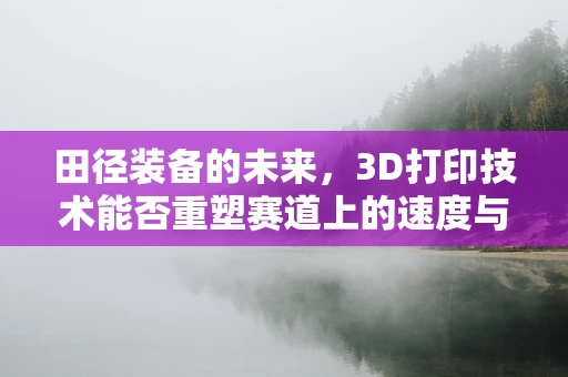 田径装备的未来，3D打印技术能否重塑赛道上的速度与激情？