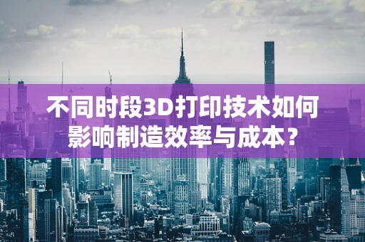 不同时段3D打印技术如何影响制造效率与成本？