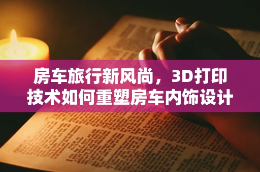 房车旅行新风尚，3D打印技术如何重塑房车内饰设计与制造？