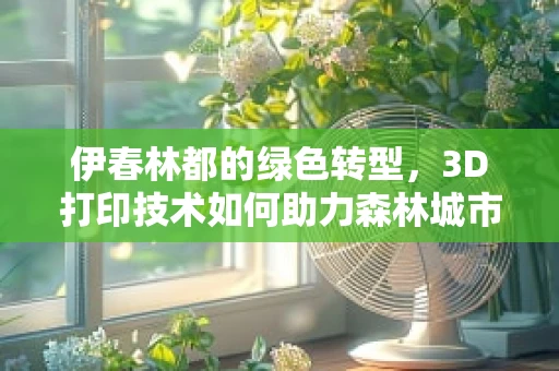 伊春林都的绿色转型，3D打印技术如何助力森林城市的未来？