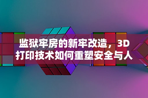 监狱牢房的新牢改造，3D打印技术如何重塑安全与人性？