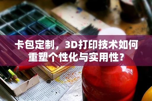 卡包定制，3D打印技术如何重塑个性化与实用性？