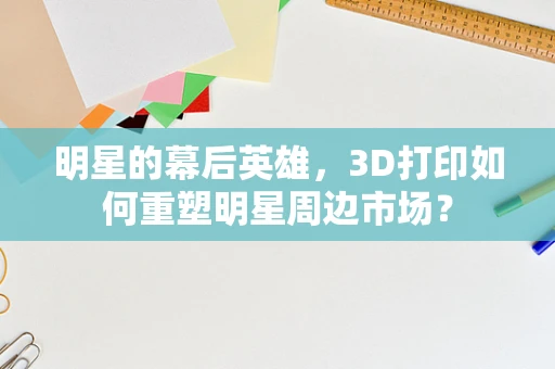 明星的幕后英雄，3D打印如何重塑明星周边市场？