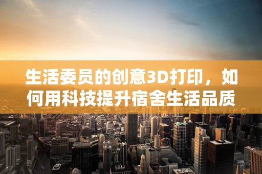 生活委员的创意3D打印，如何用科技提升宿舍生活品质？
