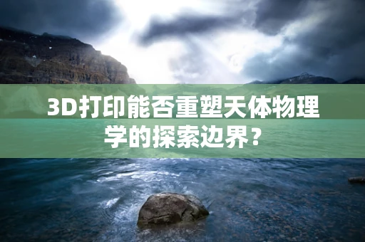 3D打印能否重塑天体物理学的探索边界？