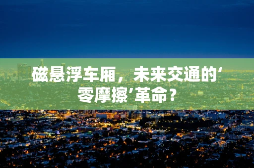 磁悬浮车厢，未来交通的‘零摩擦’革命？