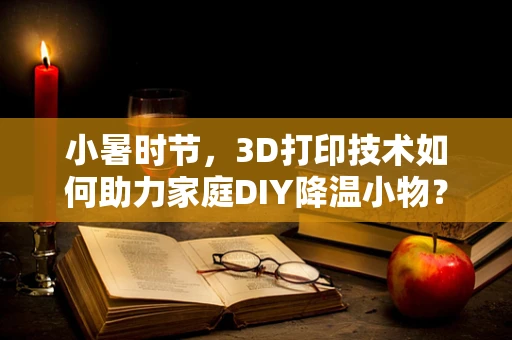 小暑时节，3D打印技术如何助力家庭DIY降温小物？